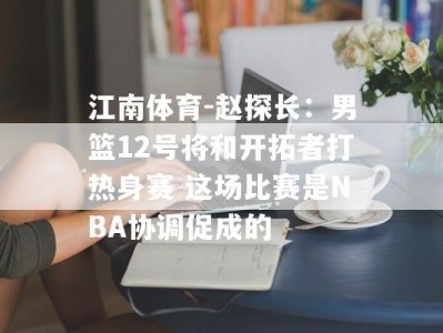 江南体育-赵探长：男篮12号将和开拓者打热身赛 这场比赛是NBA协调促成的