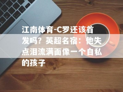 江南体育-C罗还该首发吗？英超名宿：他失点泪流满面像一个自私的孩子