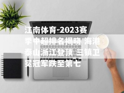 江南体育-2023赛季中超排名揭晓 海港泰山浙江登顶 三镇卫冕冠军跌至第七