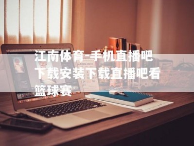 江南体育-手机直播吧下载安装下载直播吧看篮球赛