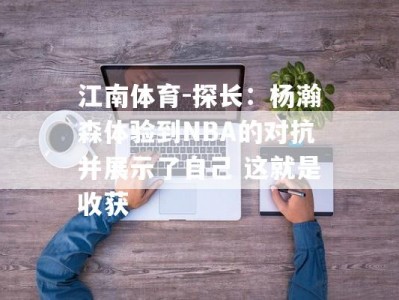 江南体育-探长：杨瀚森体验到NBA的对抗并展示了自己 这就是收获