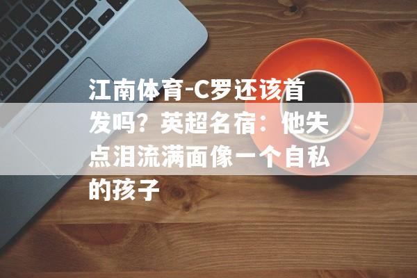 江南体育-C罗还该首发吗？英超名宿：他失点泪流满面像一个自私的孩子